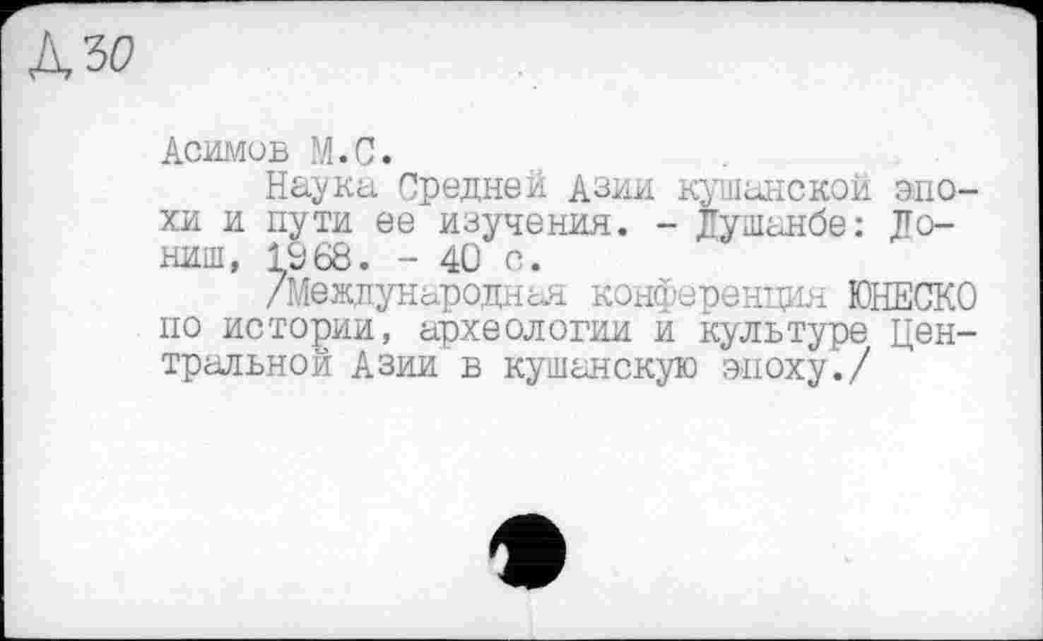 ﻿
Асимов М.С.
Наука Средней Азии кушанокой эпохи и пути ее изучения. - Душанбе: Донині, 1968. - 40 с.
/Международная конференция ЮНЕСКО по истории, археологии и культуре Центральной Азии в кушанскую эпоху./